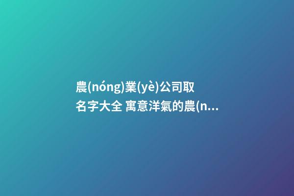 農(nóng)業(yè)公司取名字大全 寓意洋氣的農(nóng)業(yè)公司名稱,起名之家